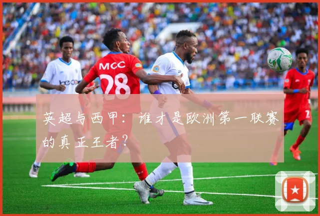 英超与西甲:谁才是欧洲第一联赛的真正王者?