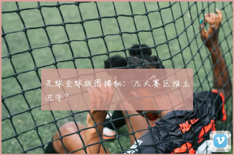 足球全球版图揭秘：几大赛区谁主沉浮？