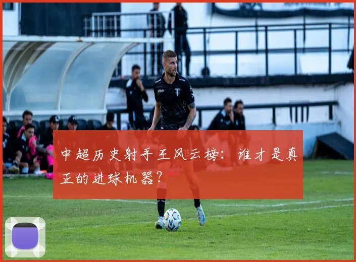 中超历史射手王风云榜：谁才是真正的进球机器？