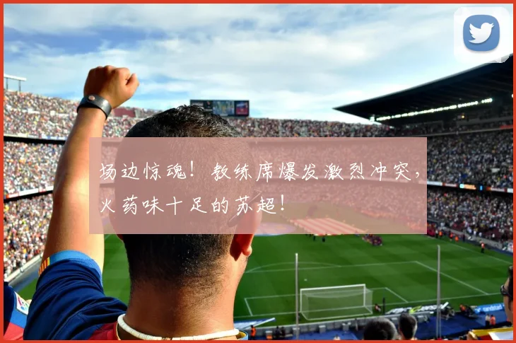 场边惊魂！教练席爆发激烈冲突，火药味十足的苏超！
