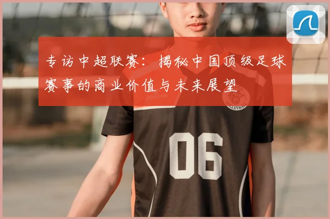 专访中超联赛:揭秘中国顶级足球赛事的商业价值与未来展望