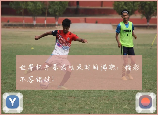 世界杯开幕式结束时间揭晓，精彩不容错过！